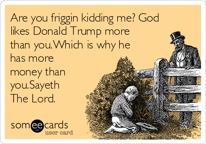Are you friggin kidding me? God
likes Donald Trump more
than you.Which is why he
has more
money than
you.Sayeth
The Lord.