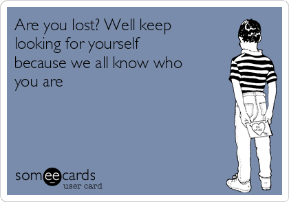 Are you lost? Well keep
looking for yourself
because we all know who
you are