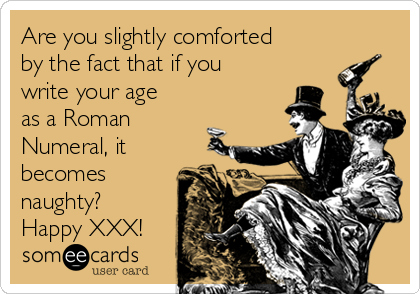 Are you slightly comforted
by the fact that if you
write your age
as a Roman
Numeral, it
becomes
naughty?
Happy XXX!