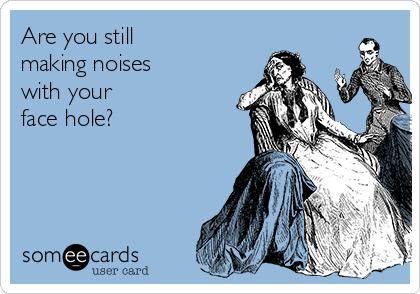 Are you still
making noises 
with your 
face hole?  