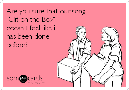 Are you sure that our song     
"Clit on the Box"       
doesn't feel like it
has been done
before?