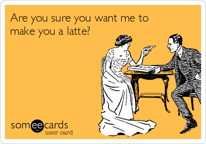 Are you sure you want me to
make you a latte?