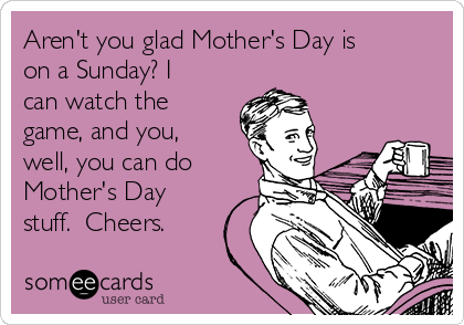 Aren't you glad Mother's Day is
on a Sunday? I
can watch the
game, and you,
well, you can do
Mother's Day
stuff.  Cheers.