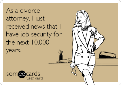 As a divorce
attorney, I just
received news that I
have job security for
the next 10,000
years. 