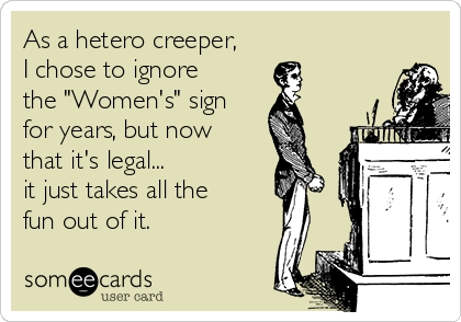 As a hetero creeper,
I chose to ignore
the "Women's" sign
for years, but now
that it's legal...
it just takes all the
fun out of it. 