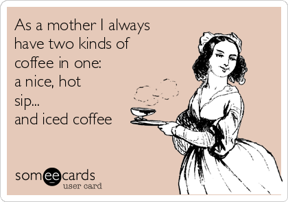 As a mother I always
have two kinds of
coffee in one: 
a nice, hot
sip... 
and iced coffee