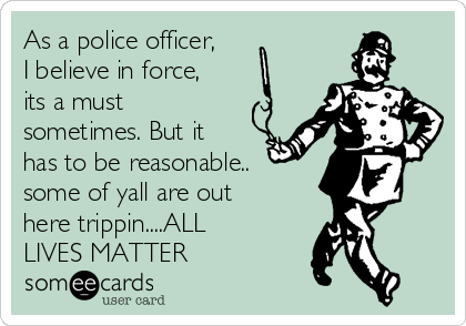 As a police officer,
I believe in force,
its a must
sometimes. But it
has to be reasonable..
some of yall are out
here trippin....ALL
LIVES MATTER