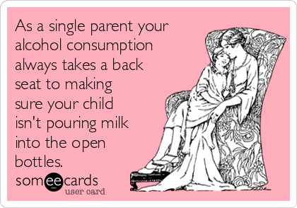 As a single parent your
alcohol consumption
always takes a back
seat to making
sure your child
isn't pouring milk
into the open
bottles. 