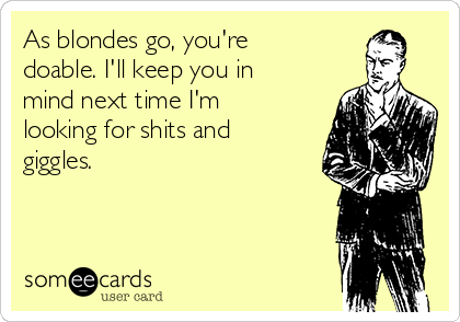 As blondes go, you're
doable. I'll keep you in
mind next time I'm
looking for shits and
giggles.