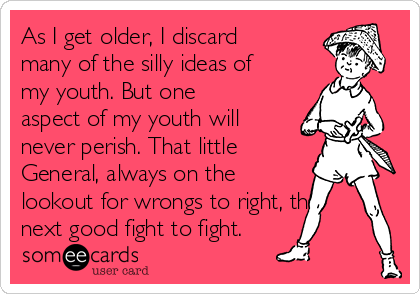 As I get older, I discard
many of the silly ideas of
my youth. But one
aspect of my youth will
never perish. That little
General, always on the
lookout for wrongs to right, the
next good fight to fight.
