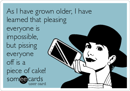 As I have grown older, I have
learned that pleasing
everyone is
impossible,
but pissing
everyone 
off is a 
piece of cake! 