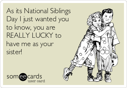 As its National Siblings
Day I just wanted you
to know, you are
REALLY LUCKY to
have me as your
sister!