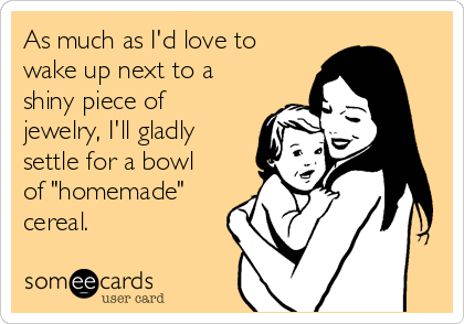 As much as I'd love to
wake up next to a
shiny piece of
jewelry, I'll gladly
settle for a bowl
of "homemade"
cereal.