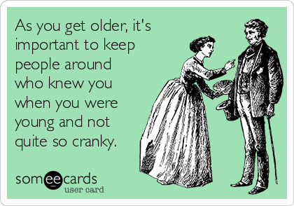 As you get older, it's
important to keep
people around
who knew you
when you were
young and not
quite so cranky.