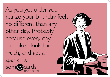 As you get older you
realize your birthday feels
no different than any
other day. Probably
because every day I
eat cake, drink too
much, and get a
spanking.