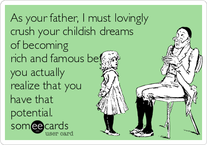 As your father, I must lovingly
crush your childish dreams
of becoming
rich and famous before
you actually
realize that you
have that
potential. 
