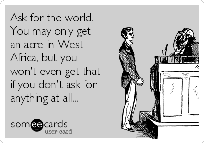 Ask for the world.
You may only get
an acre in West
Africa, but you
won't even get that
if you don't ask for
anything at all...