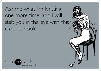 Ask me what I’m knitting
one more time, and I will
stab you in the eye with this
crochet hook!