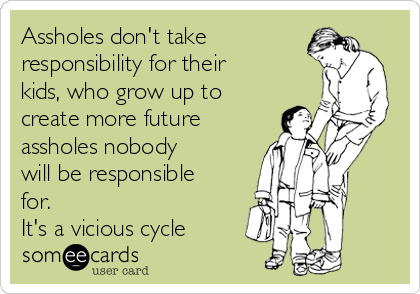 Assholes don't take
responsibility for their
kids, who grow up to
create more future
assholes nobody
will be responsible
for.
It's a vicious cycle
