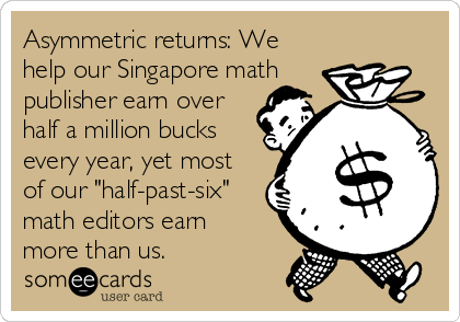 Asymmetric returns: We
help our Singapore math
publisher earn over
half a million bucks
every year, yet most
of our "half-past-six"
math editors earn
more than us.