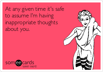 At any given time it's safe
to assume I'm having
inappropriate thoughts
about you.