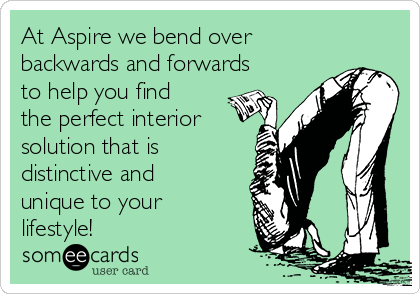 At Aspire we bend over
backwards and forwards
to help you find
the perfect interior
solution that is
distinctive and
unique to your
lifestyle!