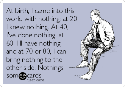 At birth, I came into this
world with nothing; at 20,
I knew nothing. At 40,
I've done nothing; at
60, I'll have nothing;
and at 70 or 80, I can
bring nothing to the
other side. Nothings!