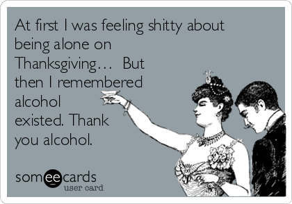 At first I was feeling shitty about
being alone on
Thanksgiving…  But
then I remembered
alcohol
existed. Thank
you alcohol.