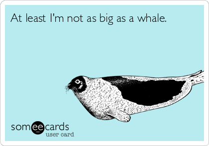 At least I'm not as big as a whale.