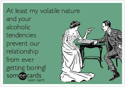 At least my volatile nature
and your
alcoholic
tendencies
prevent our
relationship
from ever
getting boring!