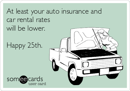 At least your auto insurance and
car rental rates
will be lower.

Happy 25th.