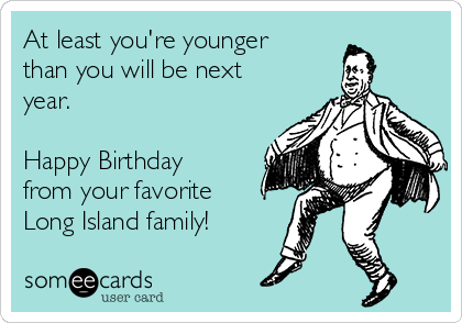 At least you're younger
than you will be next
year. 

Happy Birthday 
from your favorite 
Long Island family!