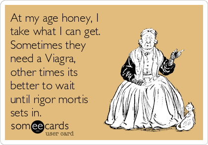 At my age honey, I
take what I can get.
Sometimes they
need a Viagra,
other times its
better to wait
until rigor mortis
sets in.