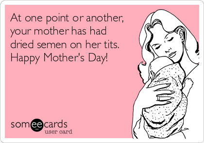 At one point or another,
your mother has had
dried semen on her tits.
Happy Mother's Day!