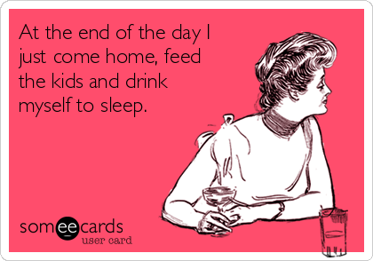 At the end of the day I
just come home, feed
the kids and drink
myself to sleep.