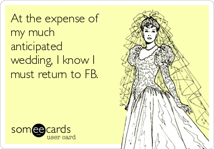 At the expense of
my much
anticipated
wedding, I know I
must return to FB.