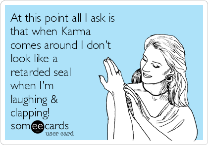 At this point all I ask is
that when Karma
comes around I don't
look like a
retarded seal
when I'm
laughing &
clapping!