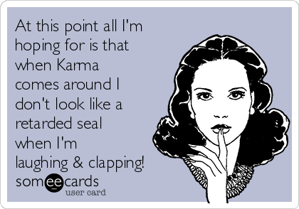 At this point all I'm
hoping for is that
when Karma
comes around I
don't look like a
retarded seal
when I'm
laughing & clapping!