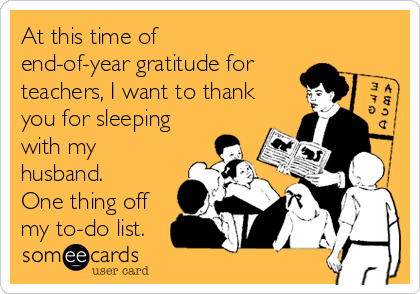 At this time of
end-of-year gratitude for
teachers, I want to thank
you for sleeping
with my
husband.
One thing off
my to-do list.