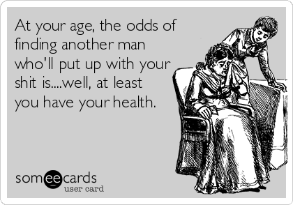 At your age, the odds of
finding another man
who'll put up with your
shit is....well, at least
you have your health.