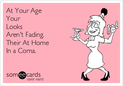 At Your Age
Your 
Looks
Aren't Fading.
Their At Home 
In a Coma.