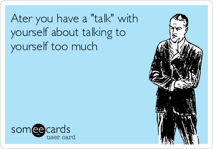 Ater you have a "talk" with
yourself about talking to
yourself too much