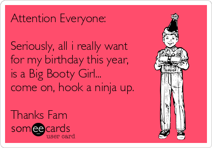 Attention Everyone:

Seriously, all i really want
for my birthday this year,
is a Big Booty Girl...
come on, hook a ninja up.

Thanks Fam