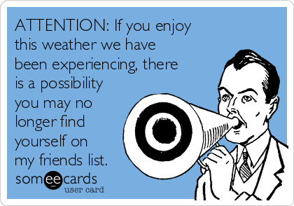 ATTENTION: If you enjoy
this weather we have
been experiencing, there
is a possibility
you may no
longer find
yourself on
my friends list.