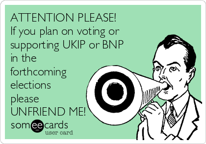 ATTENTION PLEASE!
If you plan on voting or
supporting UKIP or BNP
in the
forthcoming
elections
please
UNFRIEND ME!