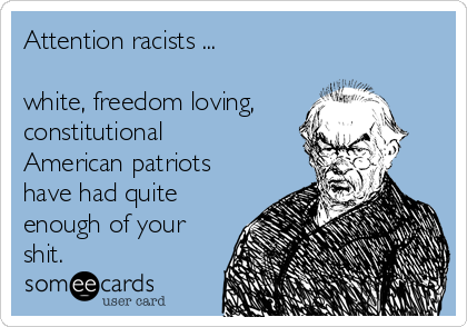 Attention racists ...
 
white, freedom loving,
constitutional
American patriots
have had quite
enough of your
shit.