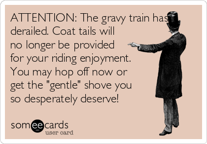 ATTENTION: The gravy train has
derailed. Coat tails will
no longer be provided
for your riding enjoyment.
You may hop off now or
get the "gentle" shove you
so desperately deserve!