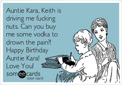 Auntie Kara, Keith is
driving me fucking
nuts. Can you buy
me some vodka to
drown the pain?!
Happy Birthday
Auntie Kara!
Love You! 