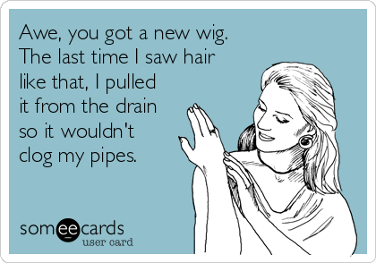 Awe, you got a new wig. 
The last time I saw hair
like that, I pulled
it from the drain
so it wouldn't
clog my pipes.