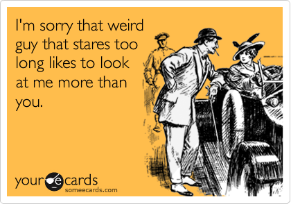 I'm sorry that weirdguy that stares toolong likes to lookat me more thanyou.